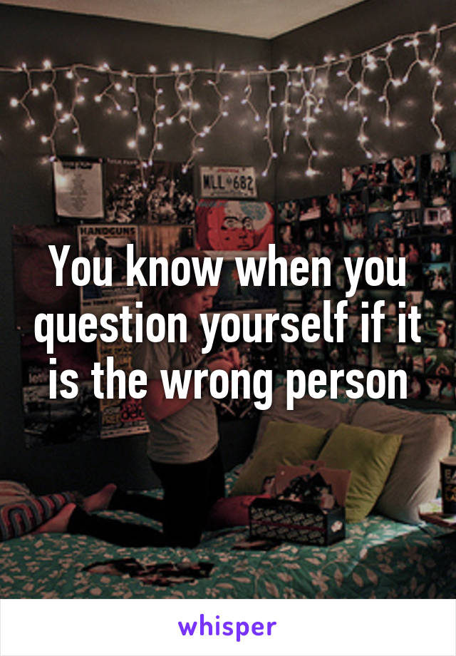 You know when you question yourself if it is the wrong person