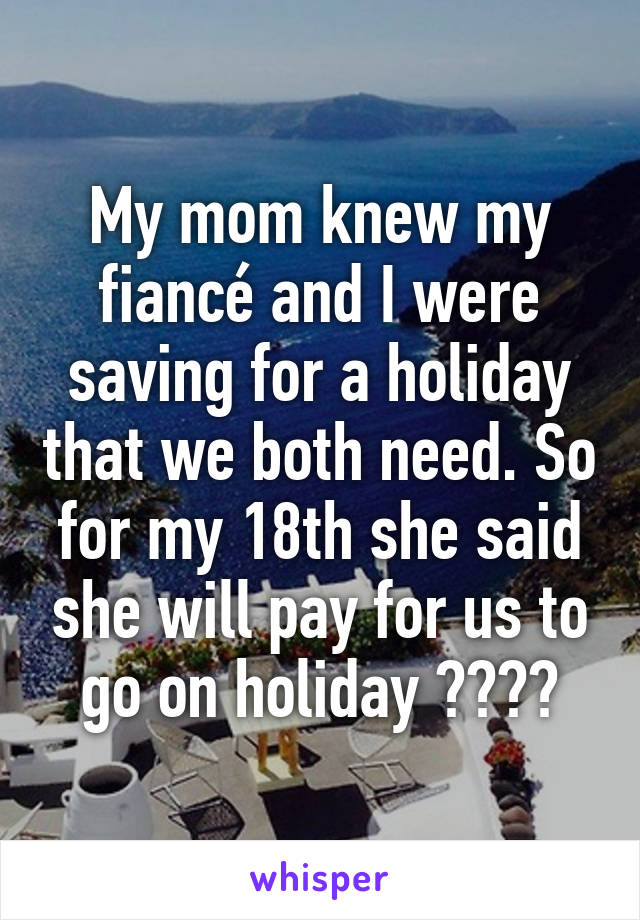 My mom knew my fiancé and I were saving for a holiday that we both need. So for my 18th she said she will pay for us to go on holiday 😍😊😆😂