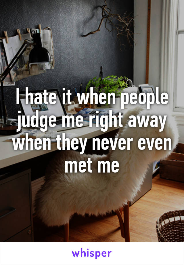 I hate it when people judge me right away when they never even met me