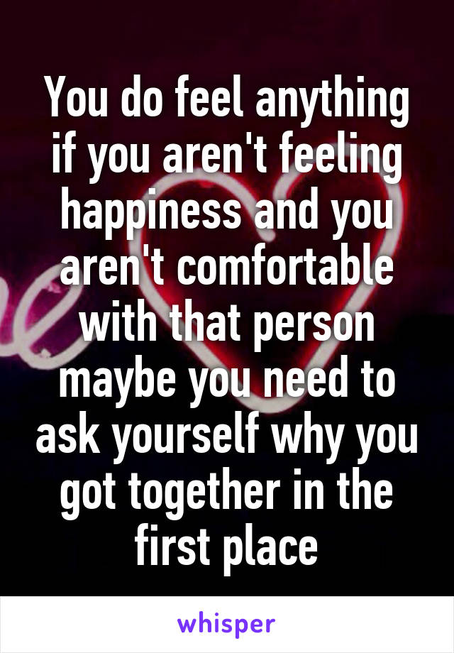 You do feel anything if you aren't feeling happiness and you aren't comfortable with that person maybe you need to ask yourself why you got together in the first place