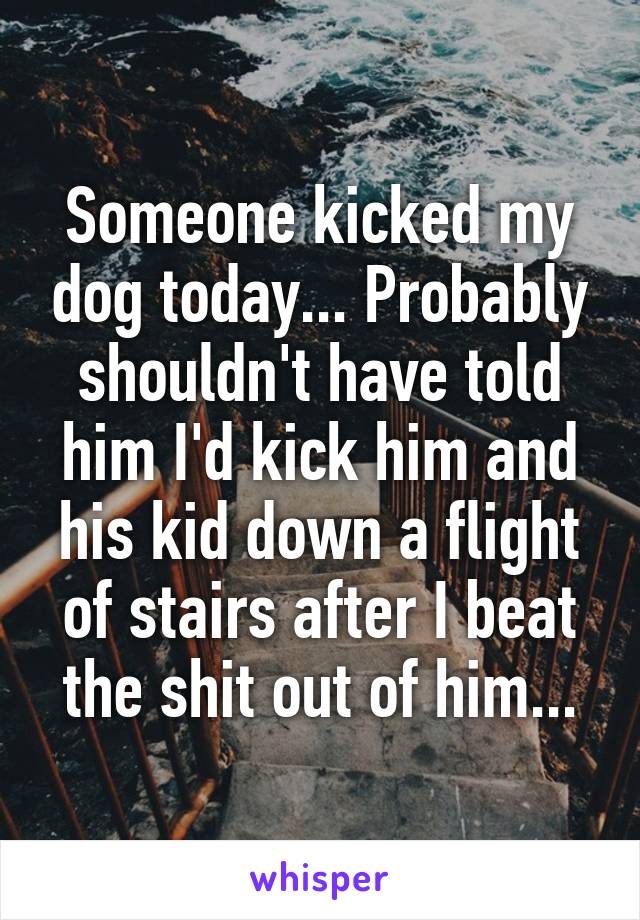 Someone kicked my dog today... Probably shouldn't have told him I'd kick him and his kid down a flight of stairs after I beat the shit out of him...