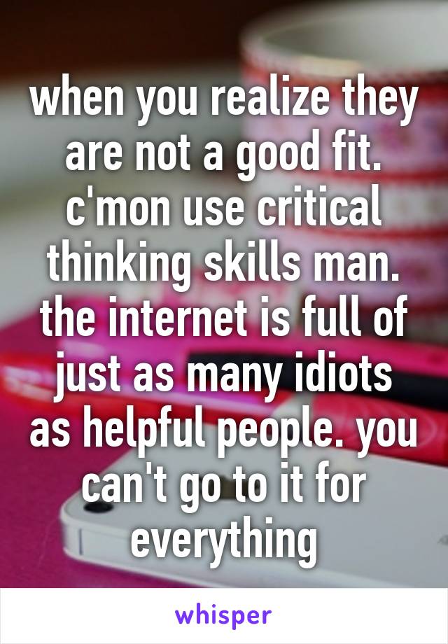 when you realize they are not a good fit. c'mon use critical thinking skills man. the internet is full of just as many idiots as helpful people. you can't go to it for everything