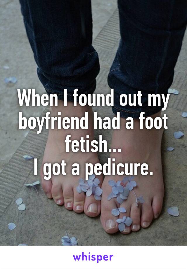 When I found out my boyfriend had a foot fetish...
I got a pedicure.