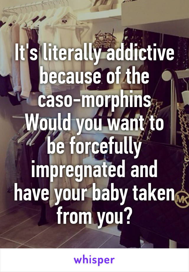 It's literally addictive because of the caso-morphins
Would you want to be forcefully impregnated and have your baby taken from you?