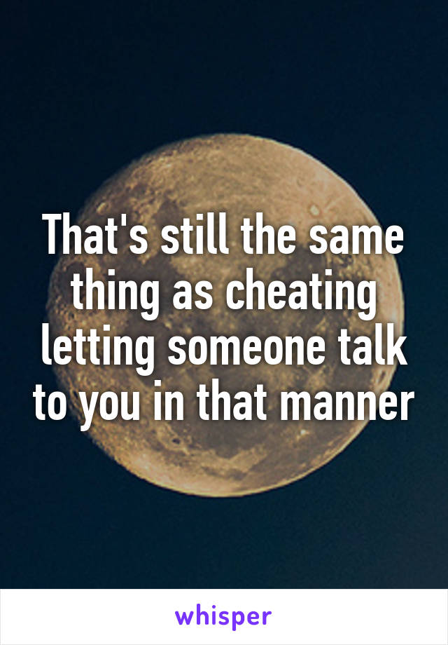 That's still the same thing as cheating letting someone talk to you in that manner