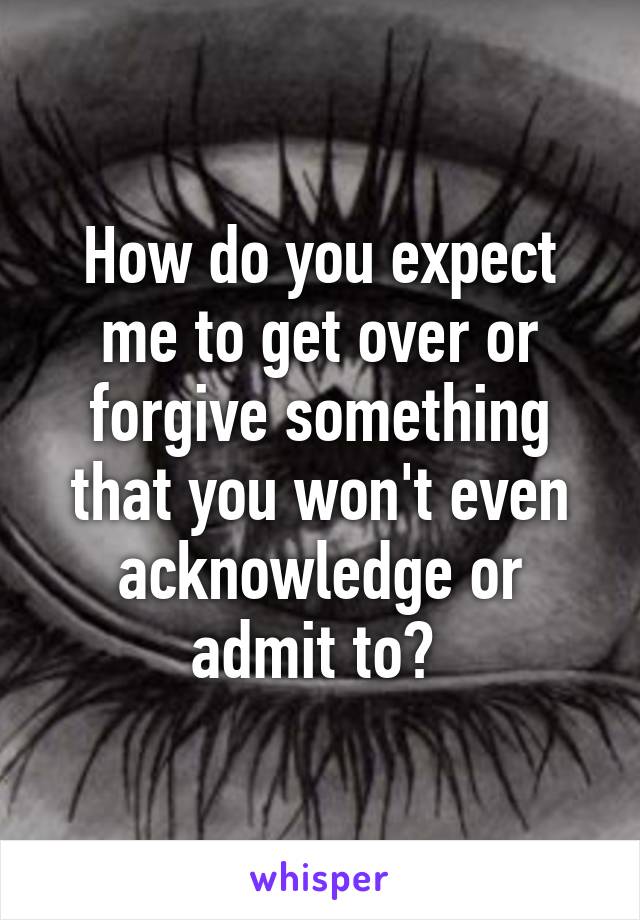 How do you expect me to get over or forgive something that you won't even acknowledge or admit to? 