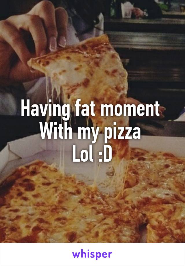 Having fat moment 
With my pizza 
Lol :D