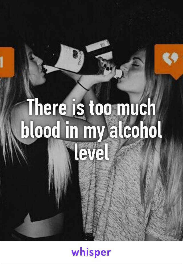 There is too much blood in my alcohol level