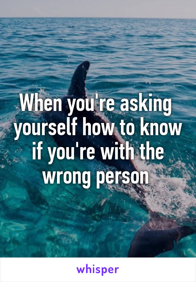 When you're asking  yourself how to know if you're with the wrong person 