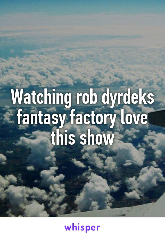 Watching rob dyrdeks fantasy factory love this show