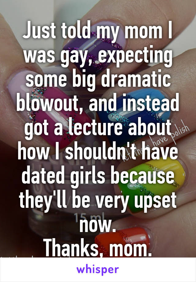 Just told my mom I was gay, expecting some big dramatic blowout, and instead got a lecture about how I shouldn't have dated girls because they'll be very upset now.
Thanks, mom.