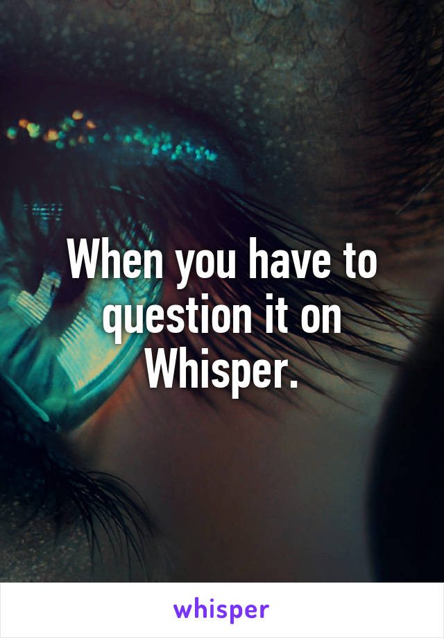 When you have to question it on Whisper.