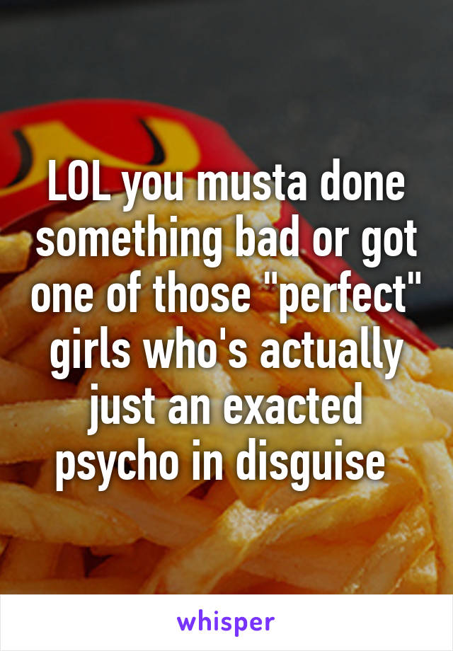 LOL you musta done something bad or got one of those "perfect" girls who's actually just an exacted psycho in disguise 