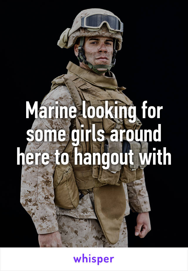 Marine looking for some girls around here to hangout with