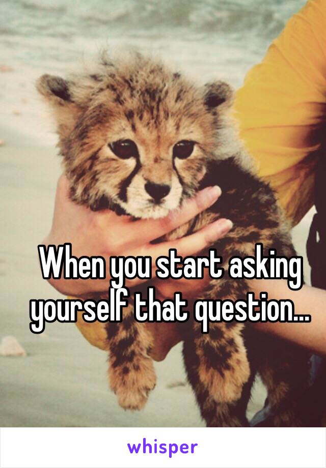 When you start asking yourself that question...