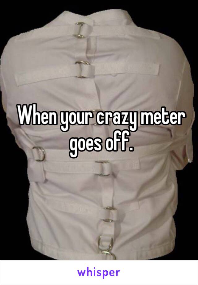 When your crazy meter goes off.