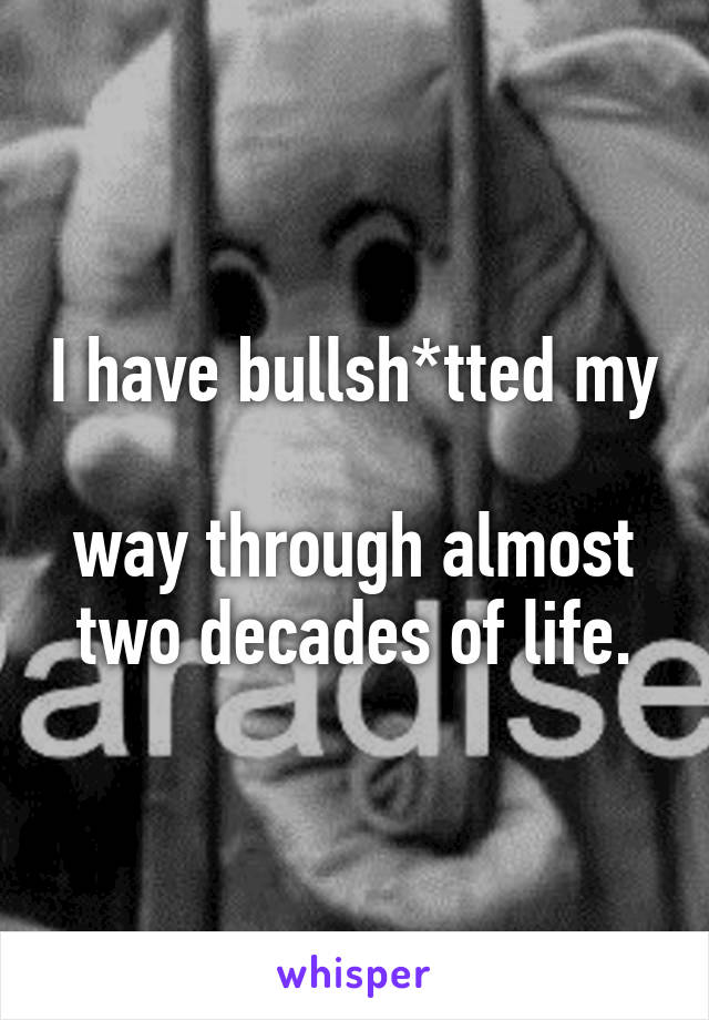 I have bullsh*tted my 
way through almost two decades of life.