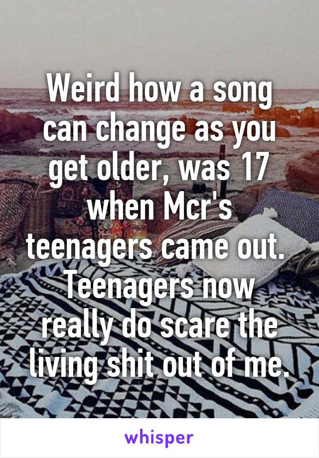 Weird how a song can change as you get older, was 17 when Mcr's teenagers came out. 
Teenagers now really do scare the living shit out of me.