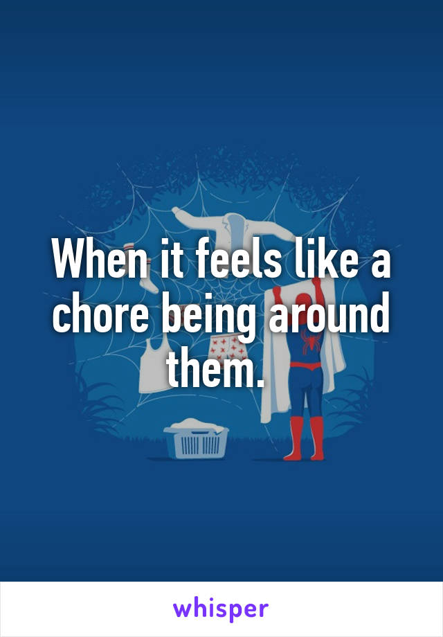 When it feels like a chore being around them. 