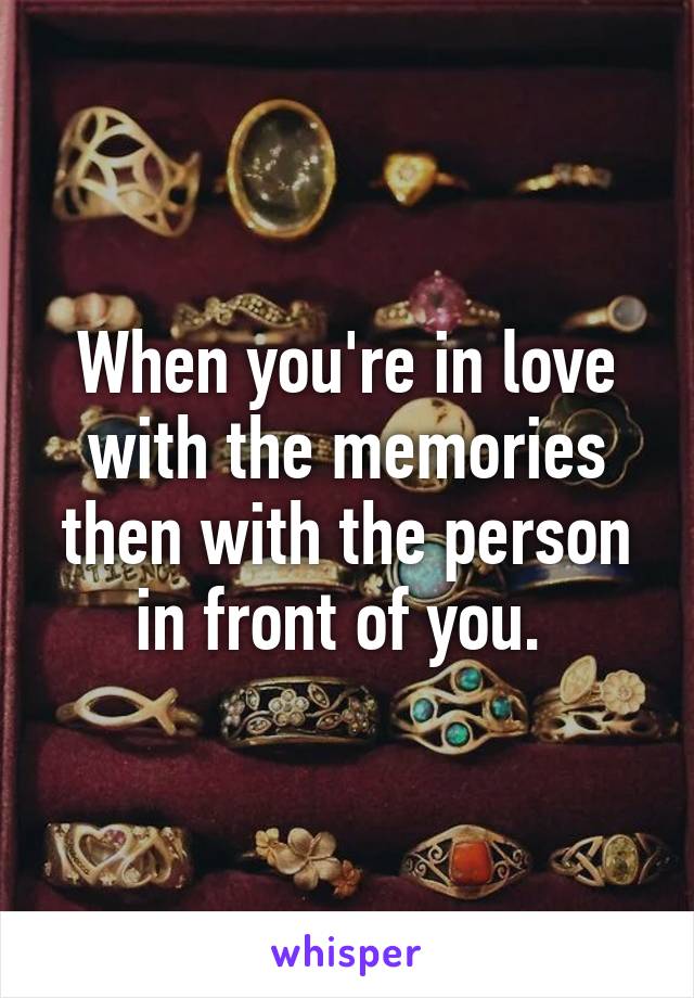 When you're in love with the memories then with the person in front of you. 