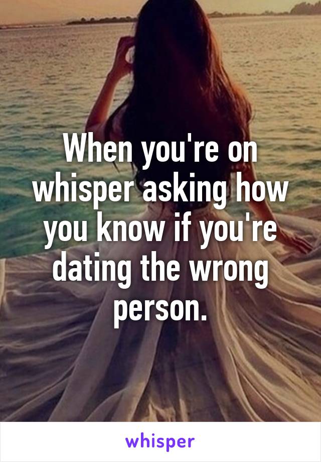 When you're on whisper asking how you know if you're dating the wrong person.