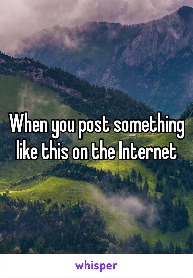 When you post something like this on the Internet 
