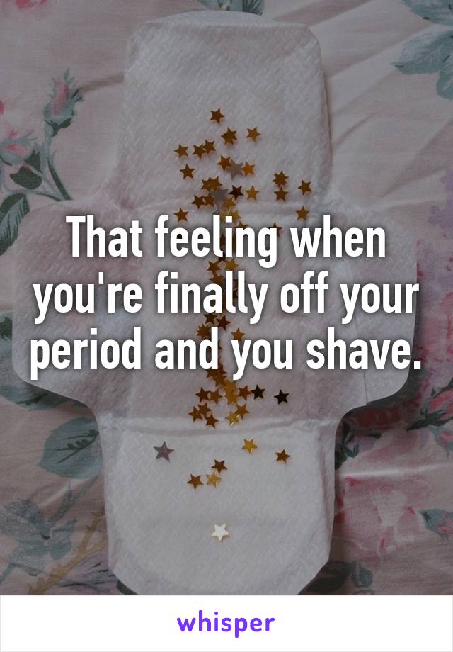 That feeling when you're finally off your period and you shave. 