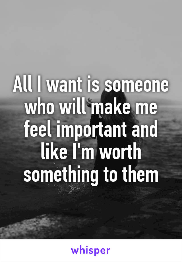 All I want is someone who will make me feel important and like I'm worth something to them