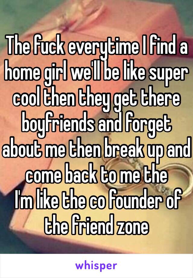 The fuck everytime I find a home girl we'll be like super cool then they get there boyfriends and forget about me then break up and come back to me the
 I'm like the co founder of the friend zone 