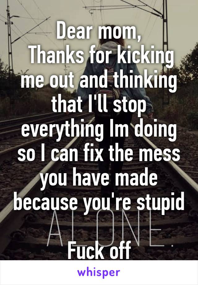 Dear mom,
 Thanks for kicking me out and thinking that I'll stop everything Im doing so I can fix the mess you have made because you're stupid

Fuck off