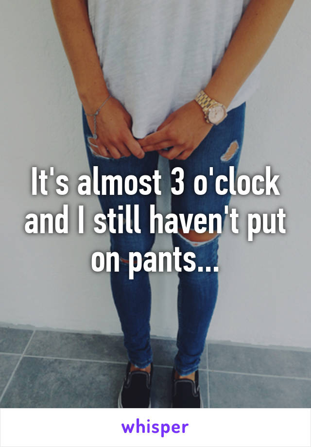 It's almost 3 o'clock and I still haven't put on pants...