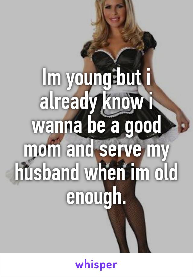 Im young but i already know i wanna be a good mom and serve my husband when im old enough.