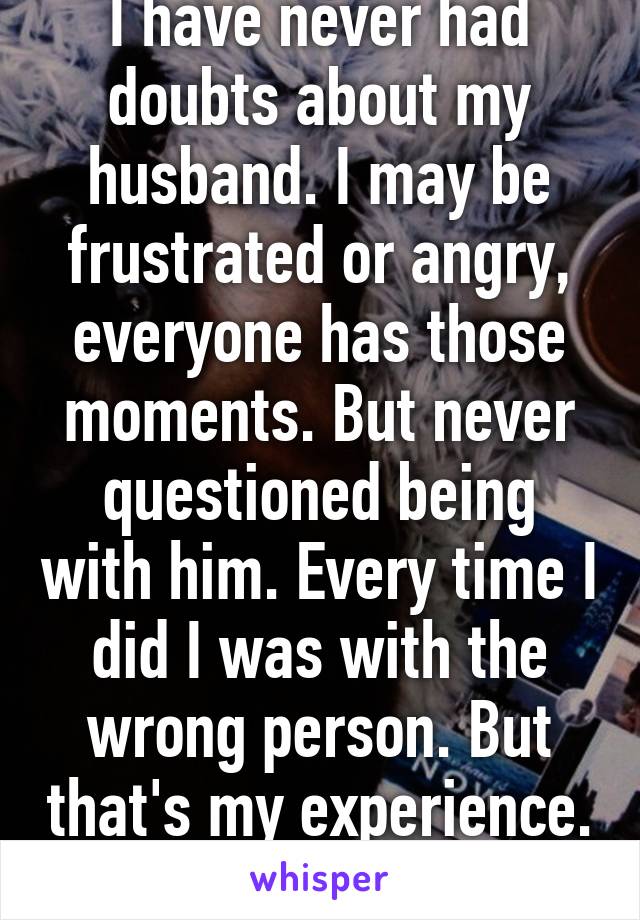 I have never had doubts about my husband. I may be frustrated or angry, everyone has those moments. But never questioned being with him. Every time I did I was with the wrong person. But that's my experience.  