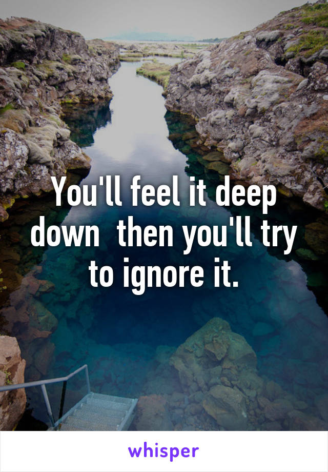 You'll feel it deep down  then you'll try to ignore it.