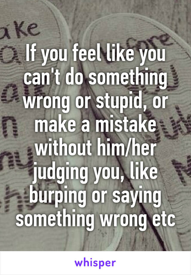 If you feel like you can't do something wrong or stupid, or make a mistake without him/her judging you, like burping or saying something wrong etc