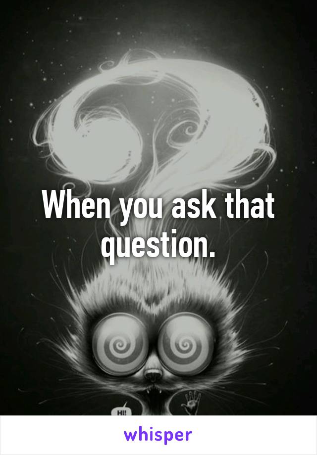 When you ask that question.