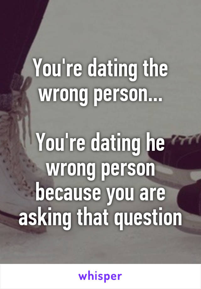 You're dating the wrong person...

You're dating he wrong person because you are asking that question