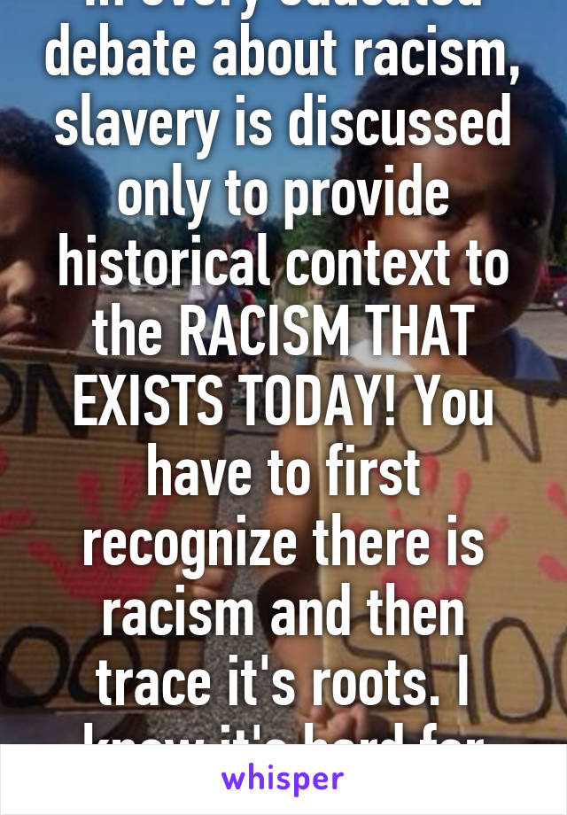 In every educated debate about racism, slavery is discussed only to provide historical context to the RACISM THAT EXISTS TODAY! You have to first recognize there is racism and then trace it's roots. I know it's hard for you. Try. 