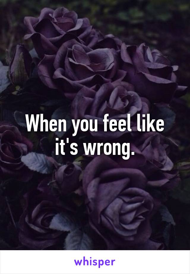 When you feel like it's wrong.