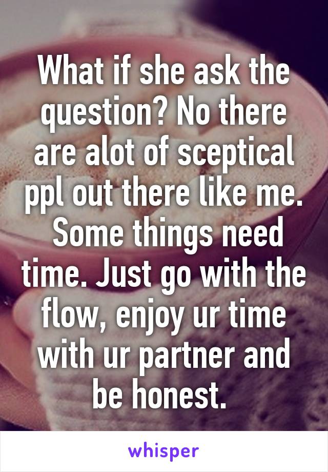 What if she ask the question? No there are alot of sceptical ppl out there like me.  Some things need time. Just go with the flow, enjoy ur time with ur partner and be honest. 