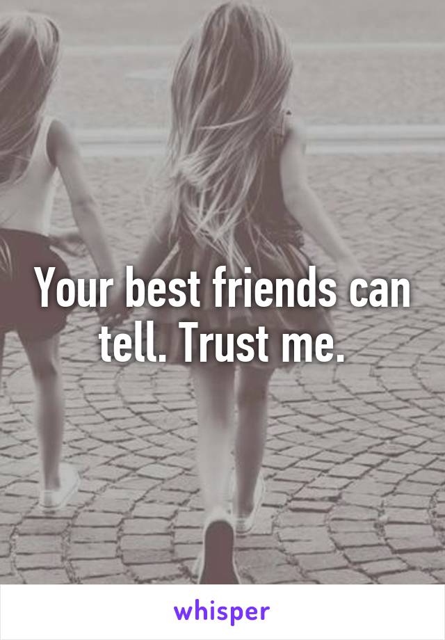 Your best friends can tell. Trust me.