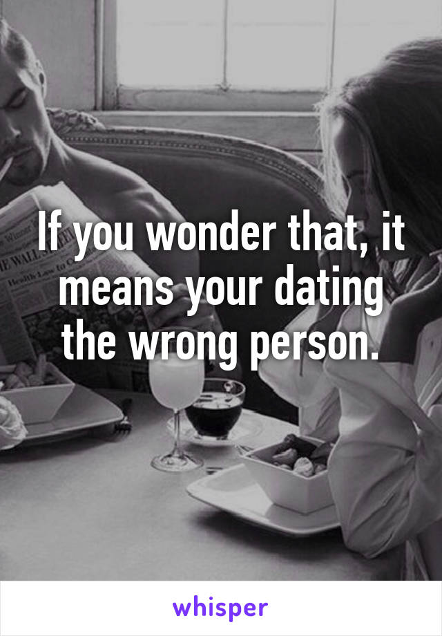 If you wonder that, it means your dating the wrong person.
