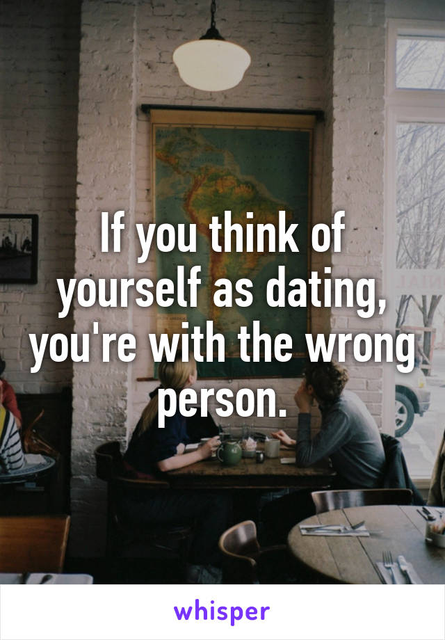 If you think of yourself as dating, you're with the wrong person.