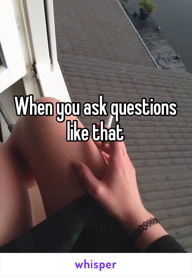 When you ask questions like that