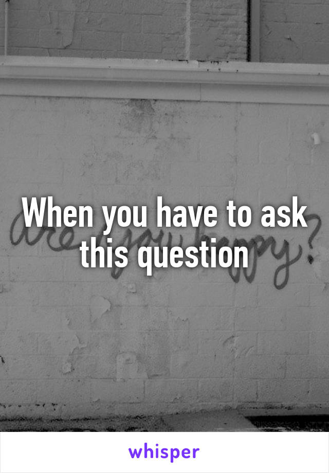 When you have to ask this question