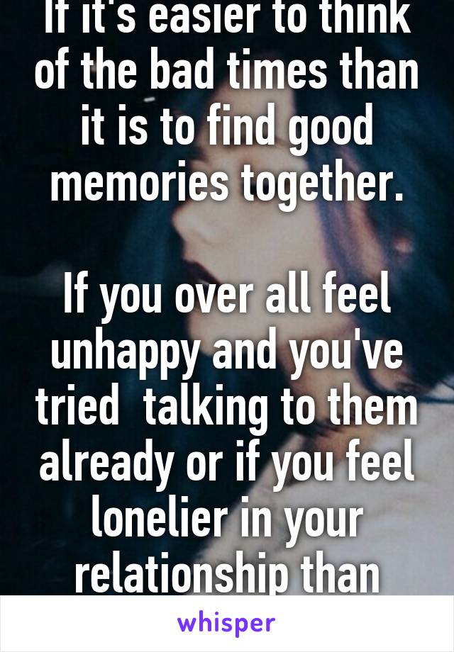 If it's easier to think of the bad times than it is to find good memories together.

If you over all feel unhappy and you've tried  talking to them already or if you feel lonelier in your relationship than when single 