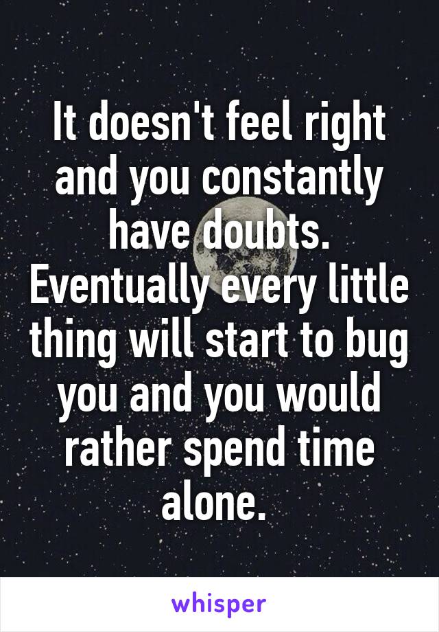 It doesn't feel right and you constantly have doubts. Eventually every little thing will start to bug you and you would rather spend time alone. 