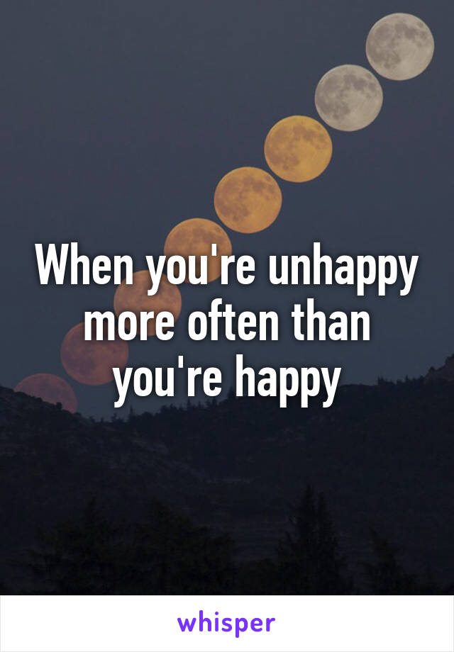 When you're unhappy more often than you're happy