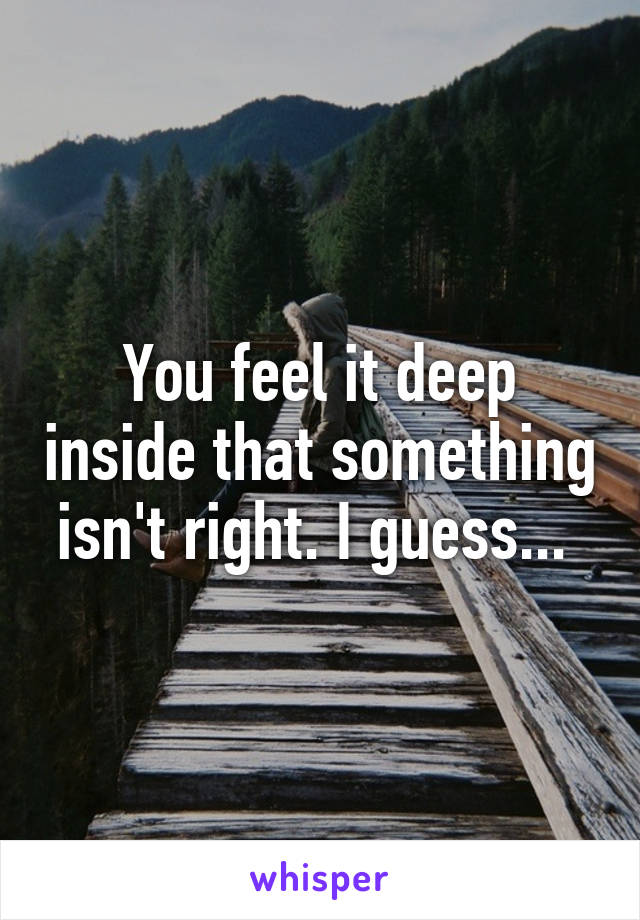 You feel it deep inside that something isn't right. I guess... 