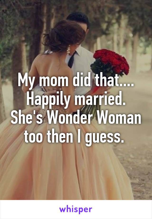 My mom did that.... Happily married. She's Wonder Woman too then I guess. 